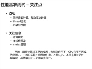 性能基准测试 – 关注点

 • CPU
   – 简单素数计算、复杂浮点计算
   – thread分配
   – mutex性能


 • 关注信息
   – 计算能力
   – 多线程并发
   – mutex管理

     常地，随着计算机工艺的发展，大部分应用下，CPU几乎不再成
   为瓶颈。。一般只关注不同品牌厂商、不同工艺、不同主频下的不
   同表现，其他情况下，无需太多关注。
 