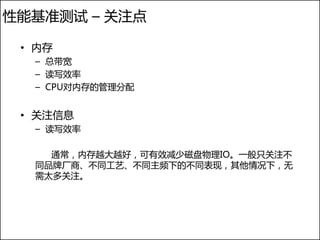 性能基准测试 – 关注点

 • 内存
  – 总带宽
  – 读写效率
  – CPU对内存的管理分配


 • 关注信息
  – 读写效率

    通常，内存越大越好，可有效减少磁盘物理IO。一般只关注不
  同品牌厂商、不同工艺、不同主频下的不同表现，其他情况下，无
  需太多关注。
 