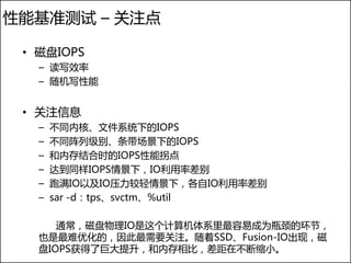 性能基准测试 – 关注点

 • 磁盘IOPS
   – 读写效率
   – 随机写性能


 • 关注信息
   –   不同内核、文件系统下的IOPS
   –   不同阵列级别、条带场景下的IOPS
   –   和内存结合时的IOPS性能拐点
   –   达到同样IOPS情景下，IO利用率差别
   –   跑满IO以及IO压力较轻情景下，各自IO利用率差别
   –   sar -d：tps、svctm、%util

      通常，磁盘物理IO是这个计算机体系里最容易成为瓶颈的环节，
   也是最难优化的，因此最需要关注。随着SSD、Fusion-IO出现，磁
   盘IOPS获得了巨大提升，和内存相比，差距在不断缩小。
 