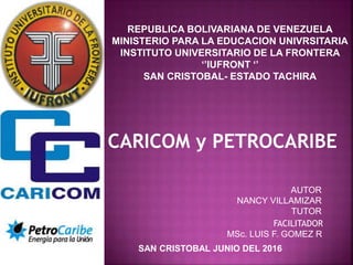 REPUBLICA BOLIVARIANA DE VENEZUELA
MINISTERIO PARA LA EDUCACION UNIVRSITARIA
INSTITUTO UNIVERSITARIO DE LA FRONTERA
‘’IUFRONT ‘’
SAN CRISTOBAL- ESTADO TACHIRA
AUTOR
NANCY VILLAMIZAR
TUTOR
FACILITADOR
MSc. LUIS F. GOMEZ R
CARICOM y PETROCARIBE
SAN CRISTOBAL JUNIO DEL 2016
 