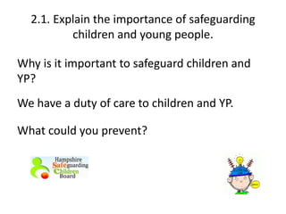 2.1. Explain the importance of safeguarding 
children and young people. 
Why is it important to safeguard children and 
YP? 
We have a duty of care to children and YP. 
What could you prevent? 
 