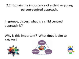 2.2. Explain the importance of a child or young 
person-centred approach. 
In groups, discuss what is a child centred 
approach is? 
Why is this important? What does it aim to 
achieve? 
 