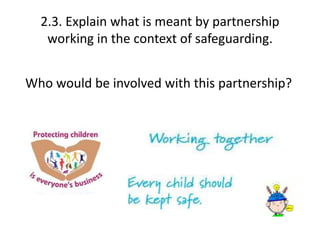 2.3. Explain what is meant by partnership 
working in the context of safeguarding. 
Who would be involved with this partnership? 
 