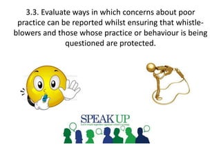 3.3. Evaluate ways in which concerns about poor 
practice can be reported whilst ensuring that whistle-blowers 
and those whose practice or behaviour is being 
questioned are protected. 
 