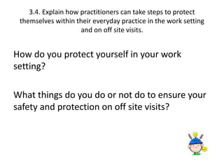 3.4. Explain how practitioners can take steps to protect 
themselves within their everyday practice in the work setting 
and on off site visits. 
How do you protect yourself in your work 
setting? 
What things do you do or not do to ensure your 
safety and protection on off site visits? 
 