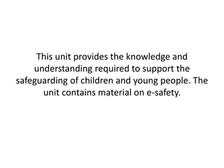 This unit provides the knowledge and 
understanding required to support the 
safeguarding of children and young people. The 
unit contains material on e-safety. 
 