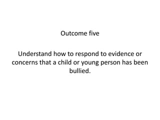Outcome five 
Understand how to respond to evidence or 
concerns that a child or young person has been 
bullied. 
 