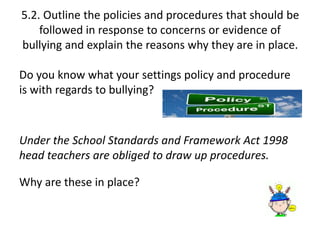 5.2. Outline the policies and procedures that should be 
followed in response to concerns or evidence of 
bullying and explain the reasons why they are in place. 
Do you know what your settings policy and procedure 
is with regards to bullying? 
Under the School Standards and Framework Act 1998 
head teachers are obliged to draw up procedures. 
Why are these in place? 
 