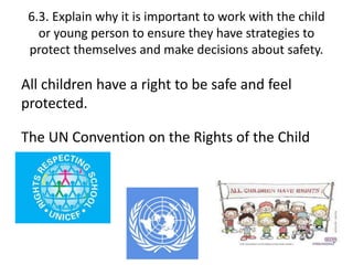 6.3. Explain why it is important to work with the child 
or young person to ensure they have strategies to 
protect themselves and make decisions about safety. 
All children have a right to be safe and feel 
protected. 
The UN Convention on the Rights of the Child 
 