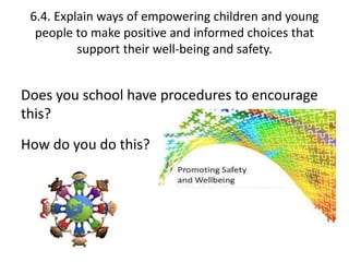 6.4. Explain ways of empowering children and young 
people to make positive and informed choices that 
support their well-being and safety. 
Does you school have procedures to encourage 
this? 
How do you do this? 
f 
 