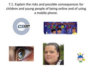 7.1. Explain the risks and possible consequences for 
children and young people of being online and of using 
a mobile phone. 
 