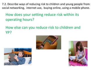 7.2. Describe ways of reducing risk to children and young people from: 
social networking, internet use, buying online, using a mobile phone. 
How does your setting reduce risk within its 
operating hours? 
How else can you reduce risk to children and 
YP? 
