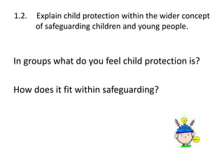 1.2. Explain child protection within the wider concept 
of safeguarding children and young people. 
In groups what do you feel child protection is? 
How does it fit within safeguarding? 
 