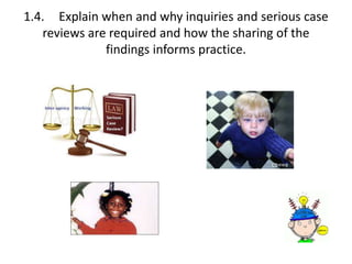 1.4. Explain when and why inquiries and serious case 
reviews are required and how the sharing of the 
findings informs practice. 
 