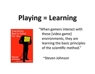 Playing = Learning 
      “When gamers interact with 
        these [video game] 
        environments, they are 
        learning the basic principles 
        of the scien7ﬁc method.” 
                           
         ~Steven Johnson 
 