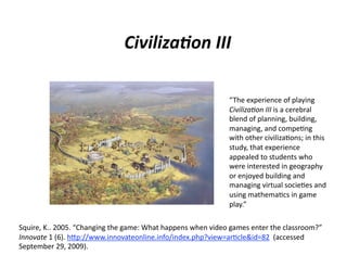 Civiliza<on III 

                                                              “The experience of playing 
                                                              Civiliza,on III is a cerebral 
                                                              blend of planning, building, 
                                                              managing, and compe7ng 
                                                              with other civiliza7ons; in this 
                                                              study, that experience 
                                                              appealed to students who 
                                                              were interested in geography 
                                                              or enjoyed building and 
                                                              managing virtual socie7es and 
                                                              using mathema7cs in game 
                                                              play.” 

Squire, K.. 2005. “Changing the game: What happens when video games enter the classroom?” 
Innovate 1 (6). hAp://www.innovateonline.info/index.php?view=ar7cle&id=82  (accessed 
September 29, 2009). 
 