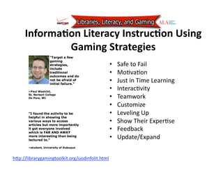 InformaJon Literacy InstrucJon Using 
             Gaming Strategies 
                                               •    Safe to Fail 
                                               •    Mo7va7on 
                                               •    Just in Time Learning 
                                               •    Interac7vity 
                                               •    Teamwork 
                                               •    Customize 
                                               •    Leveling Up   
                                               •    Show Their Exper7se 
                                               •    Feedback 
                                               •    Update/Expand 


hAp://librarygamingtoolkit.org/uodinfolit.html  
 
