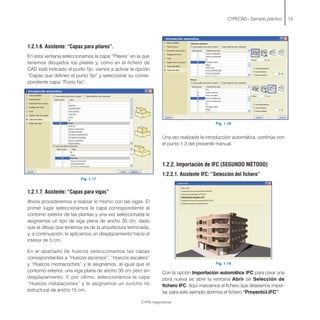 1.2.1.6. Asistente: “Capas para pilares”.
En esta ventana seleccionamos la capa “Pilares” en la que
tenemos dibujados los pilares y, como en el fichero de
CAD está indicado el punto fijo, vamos a activar la opción
“Capas que definen el punto fijo” y seleccionar su corres-
pondiente capa “Punto fijo”.
Fig. 1.17
1.2.1.7. Asistente: “Capas para vigas”
Ahora procederemos a realizar lo mismo con las vigas. El
primer lugar seleccionamos la capa correspondiente al
contorno exterior de las plantas y una vez seleccionada le
asignamos un tipo de viga plana de ancho 30 cm, dado
que el dibujo que tenemos es de la arquitectura terminada,
y, a continuación, le aplicamos un desplazamiento hacia el
interior de 5 cm.
En el apartado de huecos seleccionamos las capas
correspondientes a “Huecos ascensor”, “Huecos escalera”
y “Huecos montacoches” y le asignamos, al igual que el
contorno exterior, una viga plana de ancho 30 cm pero sin
desplazamiento. Y, por último, seleccionamos la capa
“Huecos instalaciones” y le asignamos un zuncho no
estructural de ancho 15 cm.
CYPECAD - Ejemplo práctico 13
Fig. 1.18
Una vez realizada la introducción automática, continúe con
el punto 1.3 del presente manual.
1.2.2. Importación de IFC (SEGUNDO MÉTODO)
1.2.2.1. Asistente IFC: “Selección del fichero”
Fig. 1.19
Con la opción Importación automática IFC para crear una
obra nueva se abre la ventana Abrir de Selección de
fichero IFC. Aquí marcamos el fichero que deseamos impor-
tar, para este ejemplo abrimos el fichero “Proyecto3.IFC”.
CYPE Ingenieros
 