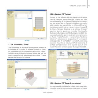 Fig. 1.23
1.2.2.4. Asistente IFC: “Pilares”
Tras la definición de las cargas en las plantas pasamos a
la definición de los pilares. El asistente muestra los distin-
tos materiales con los que se han definido los pilares,
dibujándose en color rojo aquellos pilares que son del
mismo material que el seleccionado en la lista. En este
ejemplo sólo tenemos un material.
Fig. 1.24
CYPECAD - Ejemplo práctico 15
1.2.2.5. Asistente IFC:”Forjados”
Una vez se han seleccionado los pilares que se desean
importar, pasamos a seleccionar los forjados, sus vigas
perimetrales y las de los huecos. El asistente nos muestra
una lista, al igual que en el apartado de pilares, con los for-
jados o suelos que hay definidos en el fichero IFC, al pin-
char sobre uno de la lista se marca en rojo en la vista 3D
de fichero. Vamos a desactivar en la columna “Importar”
aquellos que no queremos importar (Suelo:calle,
Suelo:acera, Suelo:genérico 100, Suelo:genérico 200). Una
vez desactivados los que no se van a importar, pinchamos
en “Suelo: Forjado Reticular” y a la derecha en “Contornos
exteriores”, seleccionamos la viga plana (1ª comenzando
por la izquierda) de ancho 30 cm y para los huecos selec-
cionamos el zuncho no estructural (1ª de la derecha) de
ancho 0 -como se muestra en la siguiente figura. A conti-
nuación hacemos lo mismo para el “Suelo:genérico 300).
Fig. 1.25
1.2.2.6. Asistente IFC:”Cargas de cerramientos”
Una vez que están definidos los forjado, pasamos a selec-
cionar los cerramientos que queremos importar; y le asig-
CYPE Ingenieros
 