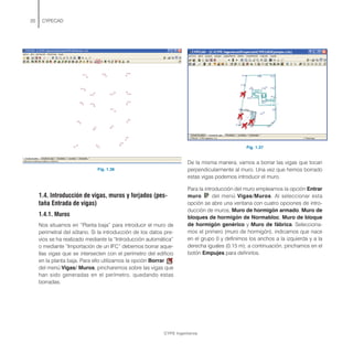 Fig. 1.36
1.4. Introducción de vigas, muros y forjados (pes-
taña Entrada de vigas)
1.4.1. Muros
Nos situamos en “Planta baja” para introducir el muro de
perimetral del sótano. Si la introducción de los datos pre-
vios se ha realizado mediante la “Introducción automática”
o mediante “Importación de un IFC” debemos borrar aque-
llas vigas que se intersecten con el perímetro del edificio
en la planta baja. Para ello utilizamos la opción Borrar
del menú Vigas/ Muros, pincharemos sobre las vigas que
han sido generadas en el perímetro, quedando estas
borradas.
20 CYPECAD
Fig. 1.37
De la misma manera, vamos a borrar las vigas que tocan
perpendicularmente al muro. Una vez que hemos borrado
estas vigas podemos introducir el muro.
Para la introducción del muro empleamos la opción Entrar
muro del menú Vigas/Muros. Al seleccionar esta
opción se abre una ventana con cuatro opciones de intro-
ducción de muros, Muro de hormigón armado, Muro de
bloques de hormigón de Normabloc, Muro de bloque
de hormigón genérico y Muro de fábrica. Selecciona-
mos el primero (muro de hormigón), indicamos que nace
en el grupo 0 y definimos los anchos a la izquierda y a la
derecha iguales (0.15 m); a continuación, pinchamos en el
botón Empujes para definirlos.
CYPE Ingenieros
 
