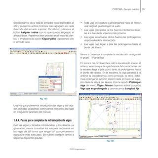 Seleccionamos de la lista de armados base disponibles el
ø12 y pulsamos ambos botones para agregarlo en cada
dirección del armado superior. Por último, pulsamos el
botón Asignar todos con lo que queda asignado el
armado base. Repetimos este proceso en el resto de plan-
tas, o empleando la opción Copiar paño copiaremos sólo
el armado base.
Fig. 1.63
Una vez que ya tenemos introducidos las vigas y los forja-
dos de todas las plantas, continuamos retocando las vigas
en el siguiente apartado del manual.
1.4.4. Pasos para completar la introducción de vigas
Con las vigas y forjados introducidos, y los ábacos ya
generados, vamos a realizar los retoques necesarios en
las vigas de tal forma que tengan un comportamiento
estructural más adecuado. En nuestro ejemplo vamos a
seguir las siguientes pautas:
CYPECAD - Ejemplo práctico 29
• Toda viga en voladizo la prolongamos hacia el interior
una longitud igual o mayor al vuelo.
• Las vigas principales de los huecos intentamos llevar-
las a la banda de soportes más próxima.
• Las vigas secundarias de los huecos las prolongamos
un poco desde la intersección.
• Las vigas que llegan a pilar las prolongamos hasta el
borde del ábaco.
Vamos a comenzar a completar la introducción de vigas en
el grupo “1 Planta Baja”
En la zona del montacoches y de la escalera de acceso al
sótano, tenemos que la viga divisoria del montacoches de
la escalera llega al pilar, por lo tanto, la prolongamos hasta
el borde del ábaco. En la escalera, la viga paralela a la
anterior la consideramos como principal, es decir, debe-
mos prolongar el extremo inferior hasta el muro y el supe-
rior hasta la altura del ábaco. Con la opción Prolongar
viga del menú Vigas /Muros dejamos activa la opción
Viga que es prolongada y desmarcamos Longitud fija.
Fig. 1.64
CYPE Ingenieros
 
