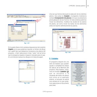 Fig. 1.127
En la parte inferior de la ventana disponemos de la opción
Cajetín con la que podemos importar un fichero de dibujo
con cajetín tipo que deseamos incorporar a los planos del
proyecto, o bien seleccionar el tipo “vacío” de tal forma
que el programa respete el espacio marcado para el caje-
tín a la hora de resituar los dibujos en el área de papel.
Fig. 1.128
CYPECAD - Ejemplo práctico 53
Una vez que hemos efectuado la selección de los distintos
planos, tras pulsar en Aceptar, el programa mostrará la
ventana Composición de planos en la que se presenta la
previsualización de los mismos. En esta ventana podemos
mover los elementos, modificar las escala de los planos
de planta, así como mover los textos de los elementos
antes de imprimir definitivamente los planos.
Fig. 1.129
5. Listados
El programa dispone de una
serie de listados que pueden
ayudar a completar los anejos
de cálculo de la Memoria del
proyecto. Para listarlos, pulsa-
mos en el botón Listados
que se encuentra a la
izquierda del botón de planos
que vimos en el apartado
anterior, al activarlo se abrirá
una ventana en la que pode-
mos seleccionar el documento
para listar.
CYPE Ingenieros
Fig. 1.130
 