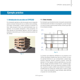 1. Introducción de una obra en CYPECAD
En el presente ejemplo se dan las pautas que se seguirán
para la correcta introducción de un edificio de 9 viviendas,
con bajos comerciales y sótano situado en Alicante. Si
bien cada proyecto tiene sus particularidades que, en
general, no se pueden extrapolar a otros proyectos, en
este ejemplo se acometerán algunas, ante las cuales se
proponen soluciones que en futuros proyectos puedan ser
de utilidad.
Fig. 1.1
CYPECAD - Ejemplo práctico 7
CYPE Ingenieros
1.1. Datos iniciales
Es necesario que estudiemos bien el proyecto previamente
a la introducción de datos en el programa, ya que escoger
un camino errado supone perder tiempo al tener que repe-
tir la entrada de datos.
Fig. 1.2
Lo primero que debemos identificar en el proyecto es el
número de grupos (niveles) que hay en el mismo, en nues-
tro ejemplo tenemos 6, que corresponden a planta baja,
primera, segunda, tercera, cubierta y torreón. Como las
plantas 2 y 3 son iguales a efectos geométricos y sus esta-
dos de cargas actuantes también lo son, podemos agru-
par dichas plantas, por lo que tenemos 5 grupos y 6 plan-
tas. Cuando se vayan a definir estos datos en el proyecto,
se debe tener en cuenta que, donde nace o muere un pilar,
muro, núcleo de escaleras o viga inclinada, debe definirse
un grupo con una sola planta.
Ejemplo práctico
 