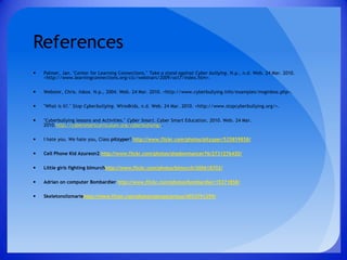 ReferencesPalmer, Jan. "Center for Learning Connections." Take a stand against Cyber bullying. N.p., n.d. Web. 24 Mar. 2010. <http://www.learningconnections.org/clc/webinars/2009/oct7/index.htm>.Webster, Chris. Inbox. N.p., 2004. Web. 24 Mar. 2010. <http://www.cyberbullying.info/examples/msginbox.php>."What is it?." Stop Cyberbullying. Wiredkids, n.d. Web. 24 Mar. 2010. <http://www.stopcyberbullying.org/>."Cyberbullying lessons and Activities." Cyber Smart. Cyber Smart Education, 2010. Web. 24 Mar. 2010.http://cybersmartcurriculum.org/cyberbullying/.I hate you. We hate you, Class pitzyper! http://www.flickr.com/photos/pitzyper/525859858/Cell Phone Kid Azureon2 http://www.flickr.com/photos/shadowmancer76/2731276420/Little girls fighting blmurchhttp://www.flickr.com/photos/blmurch/300618702/Adrian on computer Bombardier http://www.flickr.com/photos/bombardier/15371858/Skeletonslizmariehttp://www.flickr.com/photos/perspicacious/4053791299/ 