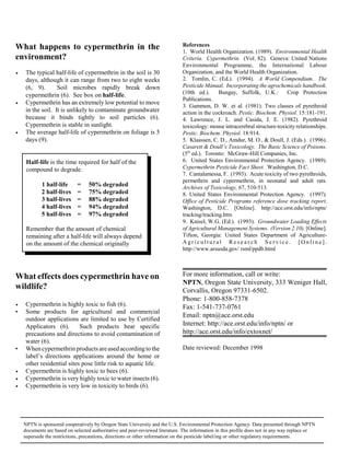 What happens to cypermethrin in the                                            References
                                                                               1. World Health Organization. (1989). Environmental Health
environment?                                                                   Criteria. Cypermethrin. (Vol. 82). Geneva: United Nations
                                                                               Environmental Programme, the International Labour
ÿ    The typical half-life of cypermethrin in the soil is 30                   Organization, and the World Health Organization.
     days, although it can range from two to eight weeks                       2. Tomlin, C. (Ed.). (1994). A World Compendium. The
     (6, 9).       Soil microbes rapidly break down                            Pesticide Manual. Incorporating the agrochemicals handbook.
     cypermethrin (6). See box on half-life.                                   (10th ed.).     Bungay, Suffolk, U.K.:        Crop Protection
                                                                               Publications.
ÿ    Cypermethrin has an extremely low potential to move
                                                                               3. Gammon, D. W. et al. (1981). Two classes of pyrethroid
     in the soil. It is unlikely to contaminate groundwater                    action in the cockroach. Pestic. Biochem. Physiol. 15:181-191.
     because it binds tightly to soil particles (6).                           4. Lawrence, J. L. and Casida, J. E. (1982). Pyrethroid
     Cypermethrin is stable in sunlight.                                       toxicology: mouse intracerebral structure-toxicity relationships.
ÿ    The average half-life of cypermethrin on foliage is 5                     Pestic. Biochem. Physiol. 18:914.
     days (9).                                                                 5. Klaassen, C. D., Amdur, M. O., & Doull, J. (Eds.). (1996).
                                                                               Casarett & Doull’s Toxicology. The Basic Science of Poisons.
                                                                               (5th ed.). Toronto: McGraw-Hill Companies, Inc.
     Half-life is the time required for half of the                            6. United States Environmental Protection Agency. (1989).
     compound to degrade.                                                      Cypermethrin Pesticide Fact Sheet. Washington, D.C.
                                                                               7. Cantalamessa, F. (1993). Acute toxicity of two pyrethroids,
                                                                               permethrin and cypermethrin, in neonatal and adult rats.
            1 half-life  =        50% degraded                                 Archives of Toxicology, 67, 510-513.
            2 half-lives =        75% degraded                                 8. United States Environmental Protection Agency. (1997).
            3 half-lives =        88% degraded                                 Office of Pesticide Programs reference dose tracking report.
            4 half-lives =        94% degraded                                 Washington, D.C. [Online]. http://ace.orst.edu/info/nptn/
            5 half-lives =        97% degraded                                 tracking/tracking.htm
                                                                               9. Knisel, W.G. (Ed.). (1993). Groundwater Loading Effects
     Remember that the amount of chemical                                      of Agricultural Management Systems. (Version 2.10). [Online].
     remaining after a half-life will always depend                            Tifton, Georgia: United States Department of Agriculture-
     on the amount of the chemical originally                                  Agricultural Research Service. [Online].
                                                                               http://www.arsusda.gov/ rsml/ppdb.html



What effects does cypermethrin have on                                         For more information, call or write:
                                                                               NPTN, Oregon State University, 333 Weniger Hall,
wildlife?                                                                      Corvallis, Oregon 97331-6502.
                                                                               Phone: 1-800-858-7378
ÿ    Cypermethrin is highly toxic to fish (6).                                 Fax: 1-541-737-0761
•    Some products for agricultural and commercial
                                                                               Email: nptn@ace.orst.edu
     outdoor applications are limited to use by Certified
     Applicators (6).       Such products bear specific                        Internet: http://ace.orst.edu/info/nptn/ or
     precautions and directions to avoid contamination of                      http://ace.orst.edu/info/extoxnet/
     water (6).
•    When cypermethrin products are used according to the                      Date reviewed: December 1998
     label’s directions applications around the home or
     other residential sites pose little risk to aquatic life.
ÿ    Cypermethrin is highly toxic to bees (6).
ÿ    Cypermethrin is very highly toxic to water insects (6).
ÿ    Cypermethrin is very low in toxicity to birds (6).




    NPTN is sponsored cooperatively by Oregon State University and the U.S. Environmental Protection Agency. Data presented through NPTN
    documents are based on selected authoritative and peer-reviewed literature. The information in this profile does not in any way replace or
    supersede the restrictions, precautions, directions or other information on the pesticide label/ing or other regulatory requirements.
 