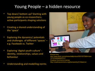 Young People – a hidden resource
• Top down/ bottom up? Starting with
  young people as co-researchers;
  active participants shaping solutions

• Creating a shared understanding of
  the ‘space’

• Exploring the dynamics/ potentials
  and challenges of different ‘spaces’ –
  e.g. Facebook vs. Twitter

• Exploring ‘digital youth culture’ -
  identity, relationships, values and      Picture from
  behaviour                                http://www.flickr.com/photos/dellphotos/5501057589/in/set-
                                           72157626068267213
                                           Creative Commons License
                                           http://creativecommons.org/licenses/by/2.0/deed.en
• Understanding and modelling norms
 