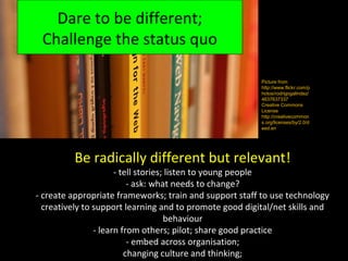 Dare to be different;
 Challenge the status quo

                                                         Picture from
                                                         http://www.flickr.com/p
                                                         hotos/rodrigogalindez/
                                                         4637637337
                                                         Creative Commons
                                                         License
                                                         http://creativecommon
                                                         s.org/licenses/by/2.0/d
                                                         eed.en




         Be radically different but relevant!
                      - tell stories; listen to young people
                          - ask: what needs to change?
- create appropriate frameworks; train and support staff to use technology
  creatively to support learning and to promote good digital/net skills and
                                     behaviour
                - learn from others; pilot; share good practice
                          - embed across organisation;
                         changing culture and thinking;
 