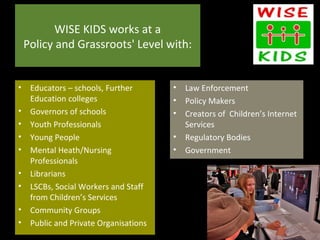 WISE KIDS works at a
 Policy and Grassroots' Level with:


• Educators – schools, Further       •   Law Enforcement
  Education colleges                 •   Policy Makers
• Governors of schools               •   Creators of Children’s Internet
• Youth Professionals                    Services
• Young People                       •   Regulatory Bodies
• Mental Heath/Nursing               •   Government
  Professionals
• Librarians
• LSCBs, Social Workers and Staff
  from Children’s Services
• Community Groups
• Public and Private Organisations
 