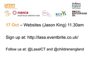 17 Oct – Websites (Jason King) 11.30am

Sign up at: http://lasa.eventbrite.co.uk/

Follow us at: @LasaICT and @childrenengland
 