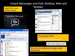 Instant Messenger and Chat: Desktop, Web and
Chat/ IM on your          Mobiles
Mobile Phone




                                   •Facebook Chat
                                   •Blackberry Messenger
                                                  http://ww.meebo.com/
                                                   http://ww.meebo.com/

                     No more the traditional struggle: proxy
                     servers etc

                     Copyright © WISE KIDS 2012
 