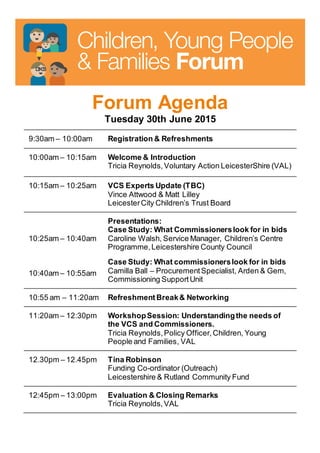 Forum Agenda
Tuesday 30th June 2015
9:30am – 10:00am Registration & Refreshments
10:00am – 10:15am Welcome & Introduction
Tricia Reynolds,Voluntary Action LeicesterShire (VAL)
10:15am – 10:25am VCS Experts Update (TBC)
Vince Attwood & Matt Lilley
LeicesterCity Children’s Trust Board
10:25am – 10:40am
10:40am – 10:55am
Presentations:
Case Study: What Commissionerslook for in bids
Caroline Walsh, Service Manager, Children’s Centre
Programme,Leicestershire County Council
Case Study: What commissionerslook for in bids
Camilla Ball – ProcurementSpecialist, Arden & Gem,
Commissioning SupportUnit
10:55 am – 11:20am Refreshment Break& Networking
11:20am – 12:30pm WorkshopSession: Understandingthe needs of
the VCS and Commissioners.
Tricia Reynolds,Policy Officer,Children, Young
People and Families, VAL
12.30pm – 12.45pm Tina Robinson
Funding Co-ordinator (Outreach)
Leicestershire & Rutland Community Fund
12:45pm – 13:00pm Evaluation & Closing Remarks
Tricia Reynolds,VAL
 