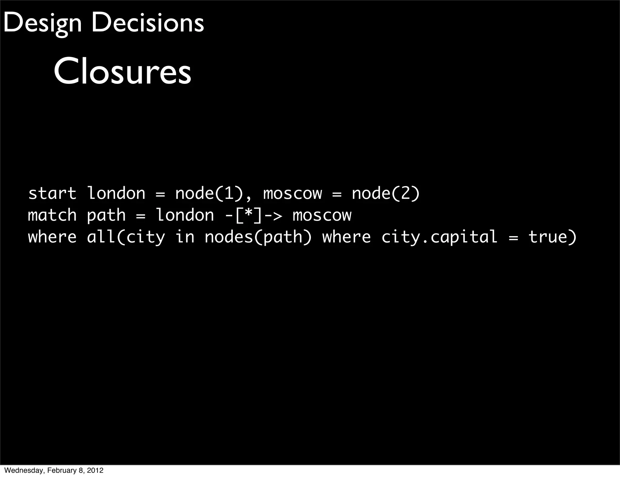 Design Decisions
             Closures

      start london = node(1), moscow = node(2)
      match path = london -[*]-> moscow
      where all(city in nodes(path) where city.capital = true)




Wednesday, February 8, 2012
 