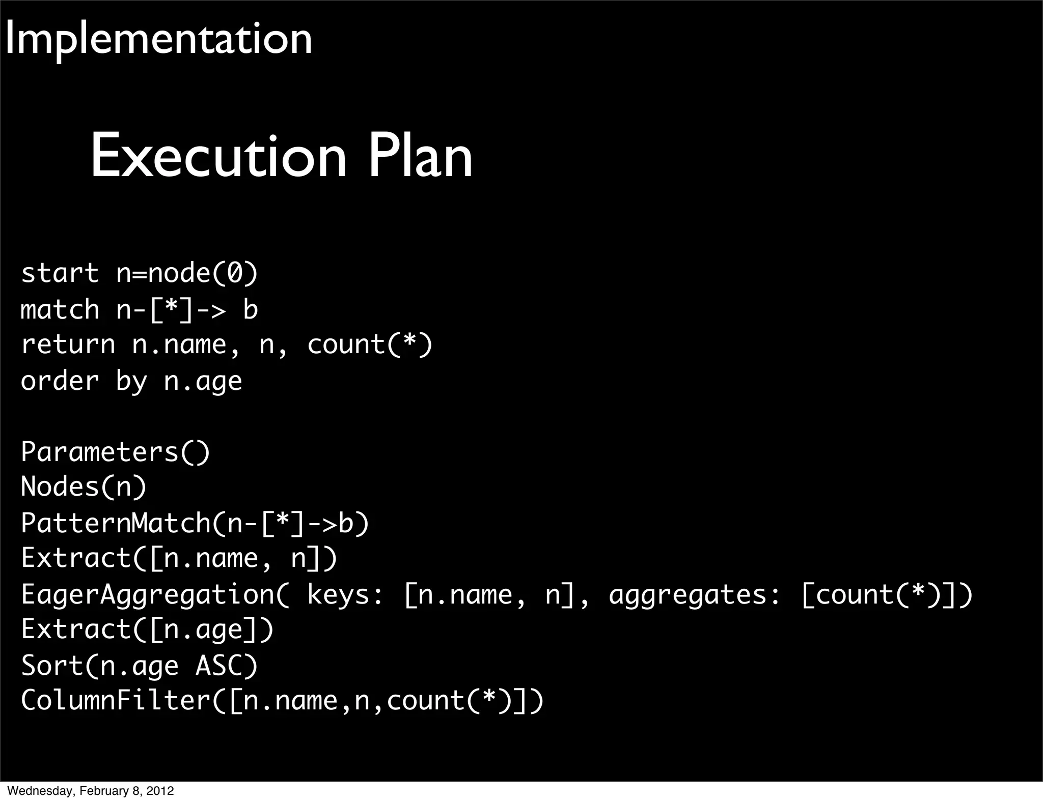 Implementation

             Execution Plan
  start n=node(0)
  match n-[*]-> b
  return n.name, n, count(*)
  order by n.age

  Parameters()
  Nodes(n)
  PatternMatch(n-[*]->b)
  Extract([n.name, n])
  EagerAggregation( keys: [n.name, n], aggregates: [count(*)])
  Extract([n.age])
  Sort(n.age ASC)
  ColumnFilter([n.name,n,count(*)])


Wednesday, February 8, 2012
 