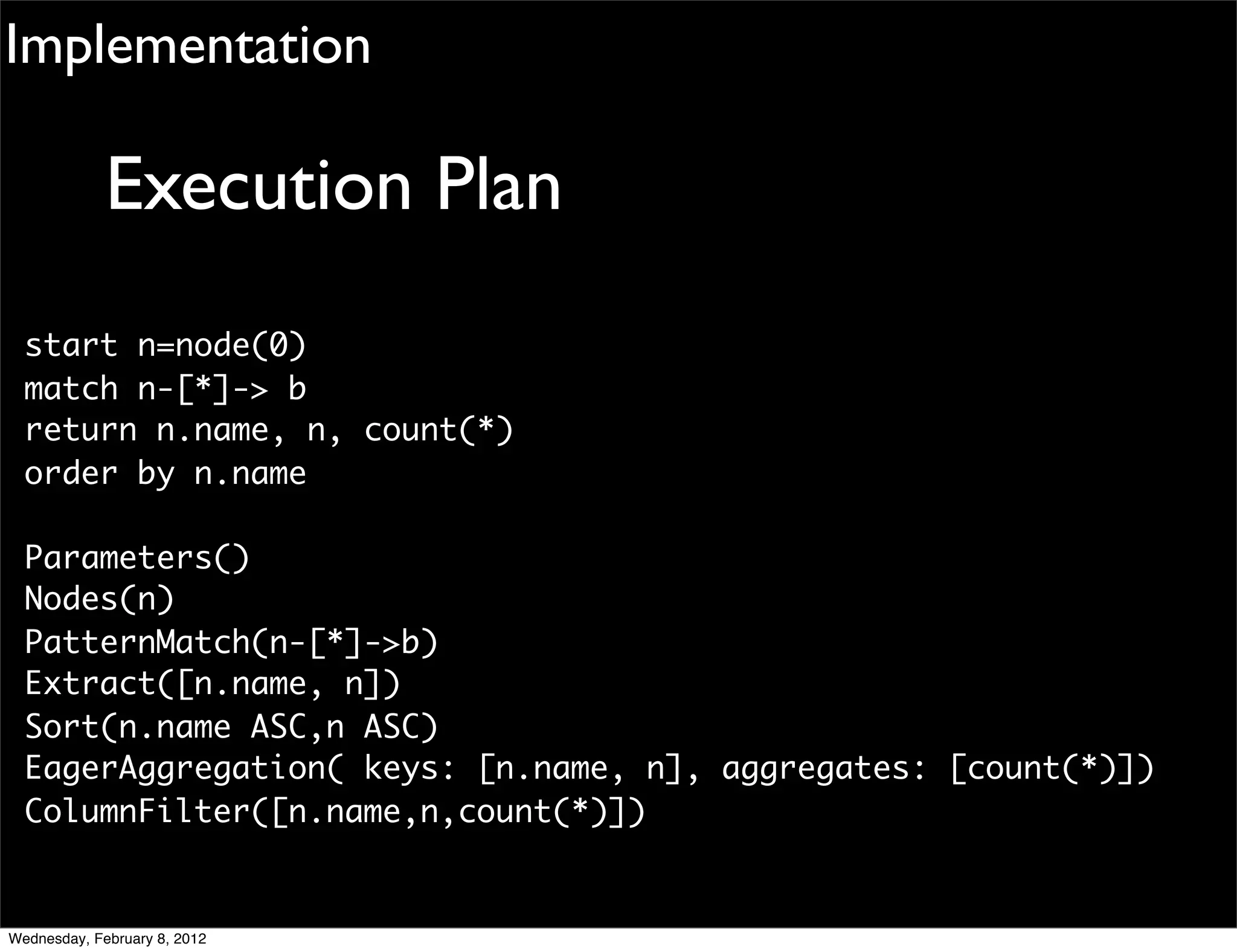 Implementation

             Execution Plan
  start n=node(0)
  match n-[*]-> b
  return n.name, n, count(*)
  order by n.name

  Parameters()
  Nodes(n)
  PatternMatch(n-[*]->b)
  Extract([n.name, n])
  Sort(n.name ASC,n ASC)
  EagerAggregation( keys: [n.name, n], aggregates: [count(*)])
  ColumnFilter([n.name,n,count(*)])


Wednesday, February 8, 2012
 