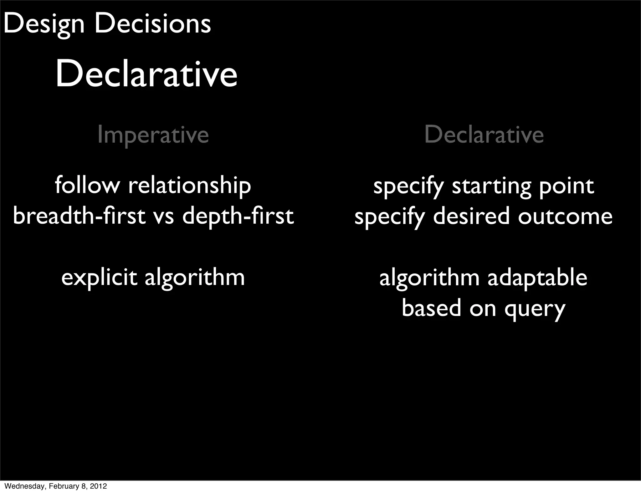 Design Decisions
             Declarative
                        Imperative         Declarative
      follow relationship              specify starting point
  breadth-ﬁrst vs depth-ﬁrst         specify desired outcome

              explicit algorithm       algorithm adaptable
                                         based on query




Wednesday, February 8, 2012
 
