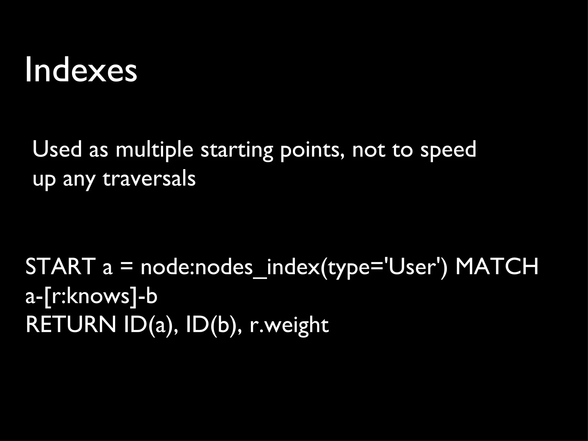 Indexes

Used as multiple starting points, not to speed
up any traversals


START a = node:nodes_index(type='User') MATCH
a-[r:knows]-b
RETURN ID(a), ID(b), r.weight
 