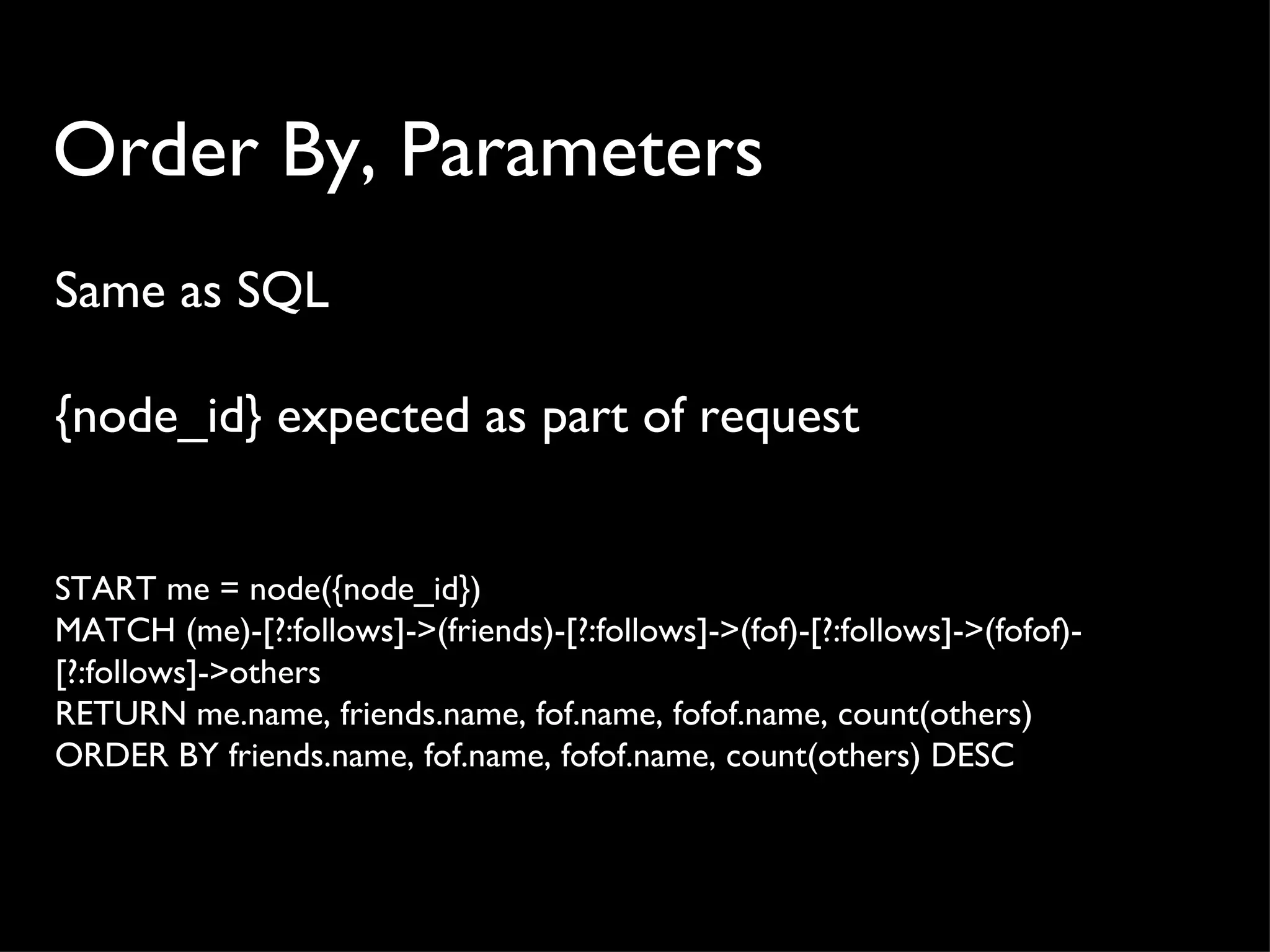 Order By, Parameters
Same as SQL

{node_id} expected as part of request


START me = node({node_id})
MATCH (me)-[?:follows]->(friends)-[?:follows]->(fof)-[?:follows]->(fofof)-
[?:follows]->others
RETURN me.name, friends.name, fof.name, fofof.name, count(others)
ORDER BY friends.name, fof.name, fofof.name, count(others) DESC
 