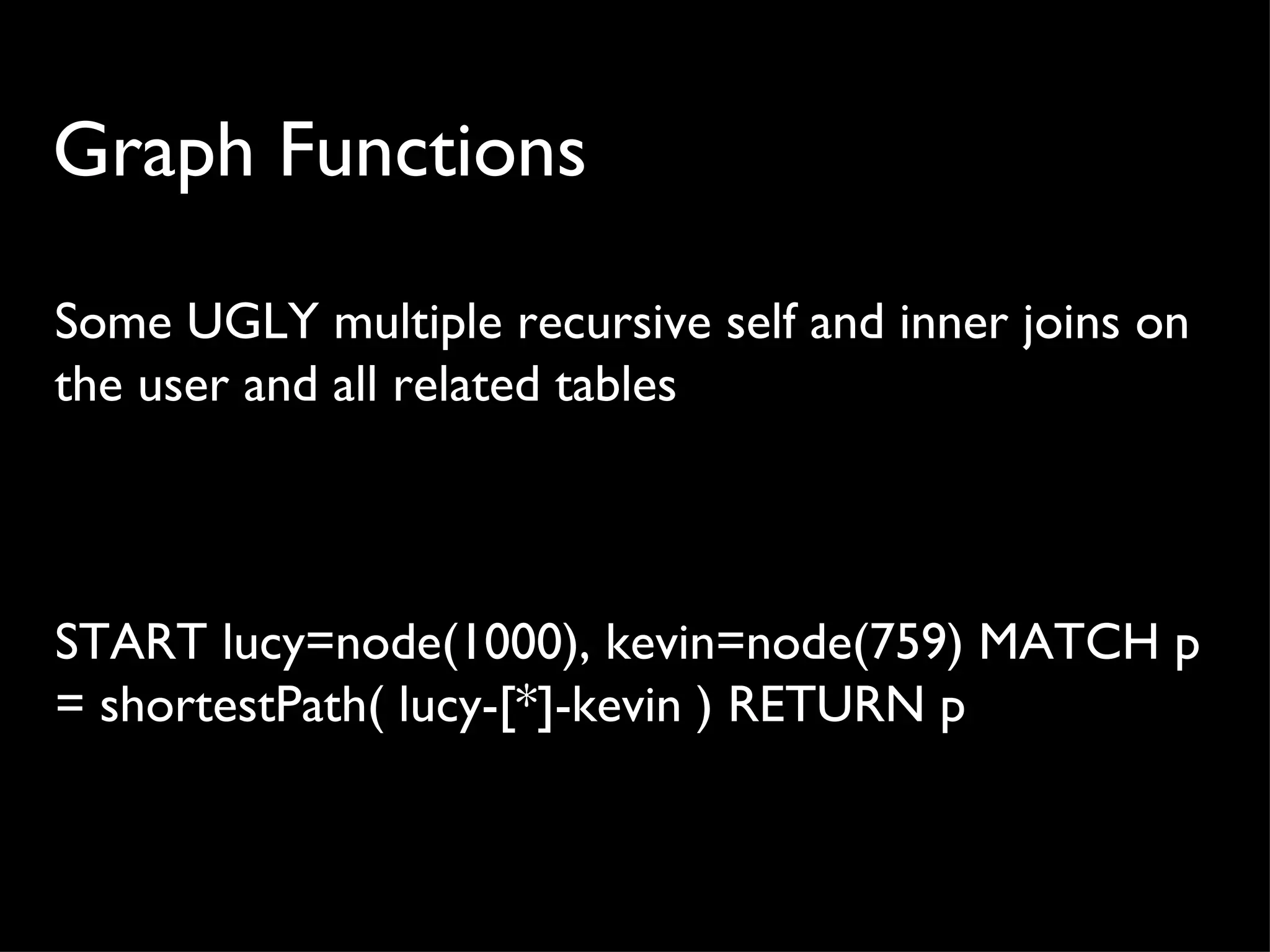 Graph Functions

Some UGLY multiple recursive self and inner joins on
the user and all related tables



START lucy=node(1000), kevin=node(759) MATCH p
= shortestPath( lucy-[*]-kevin ) RETURN p
 