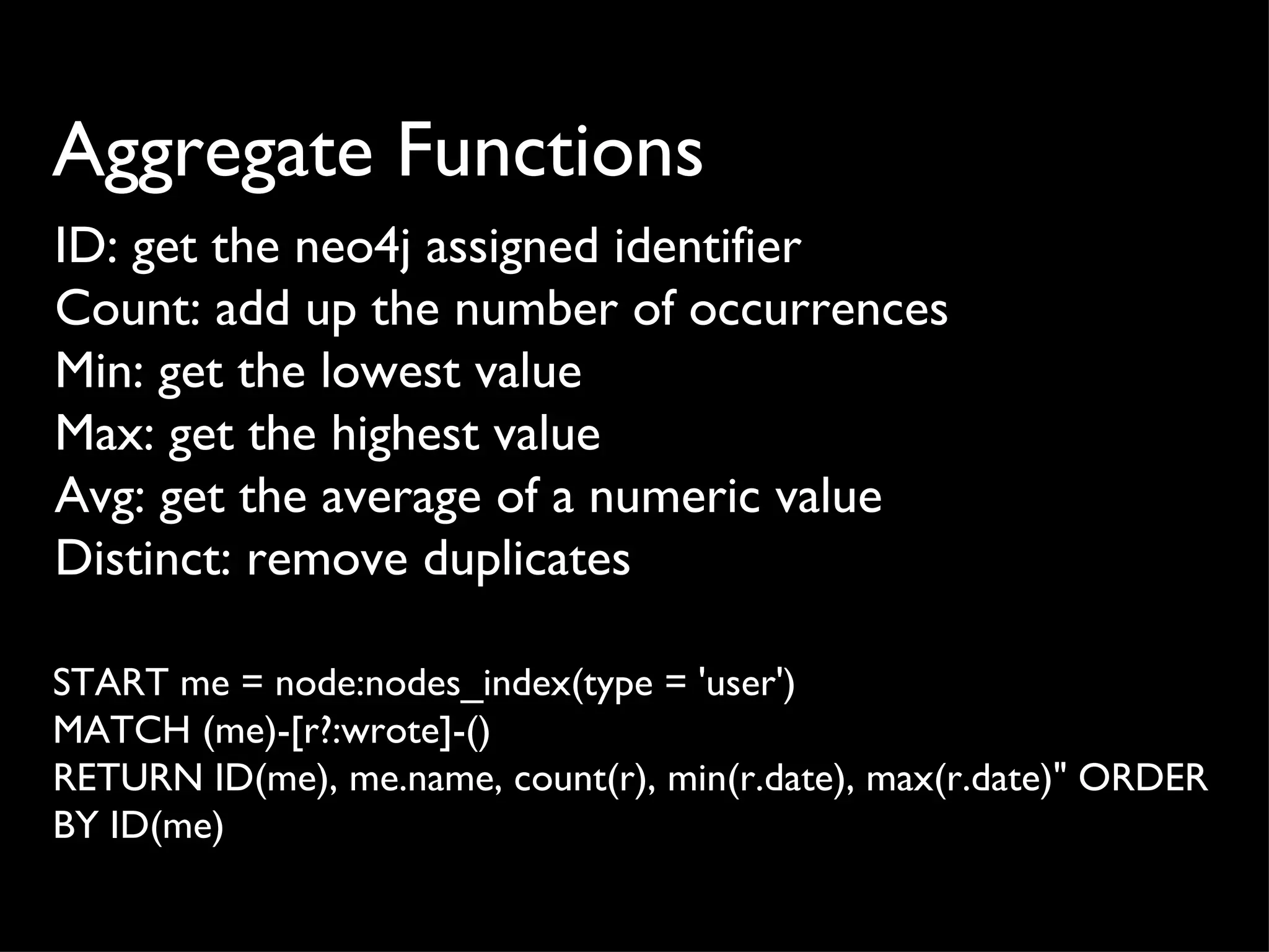 Aggregate Functions
ID: get the neo4j assigned identifier
Count: add up the number of occurrences
Min: get the lowest value
Max: get the highest value
Avg: get the average of a numeric value
Distinct: remove duplicates

START me = node:nodes_index(type = 'user')
MATCH (me)-[r?:wrote]-()
RETURN ID(me), me.name, count(r), min(r.date), max(r.date)" ORDER
BY ID(me)
 