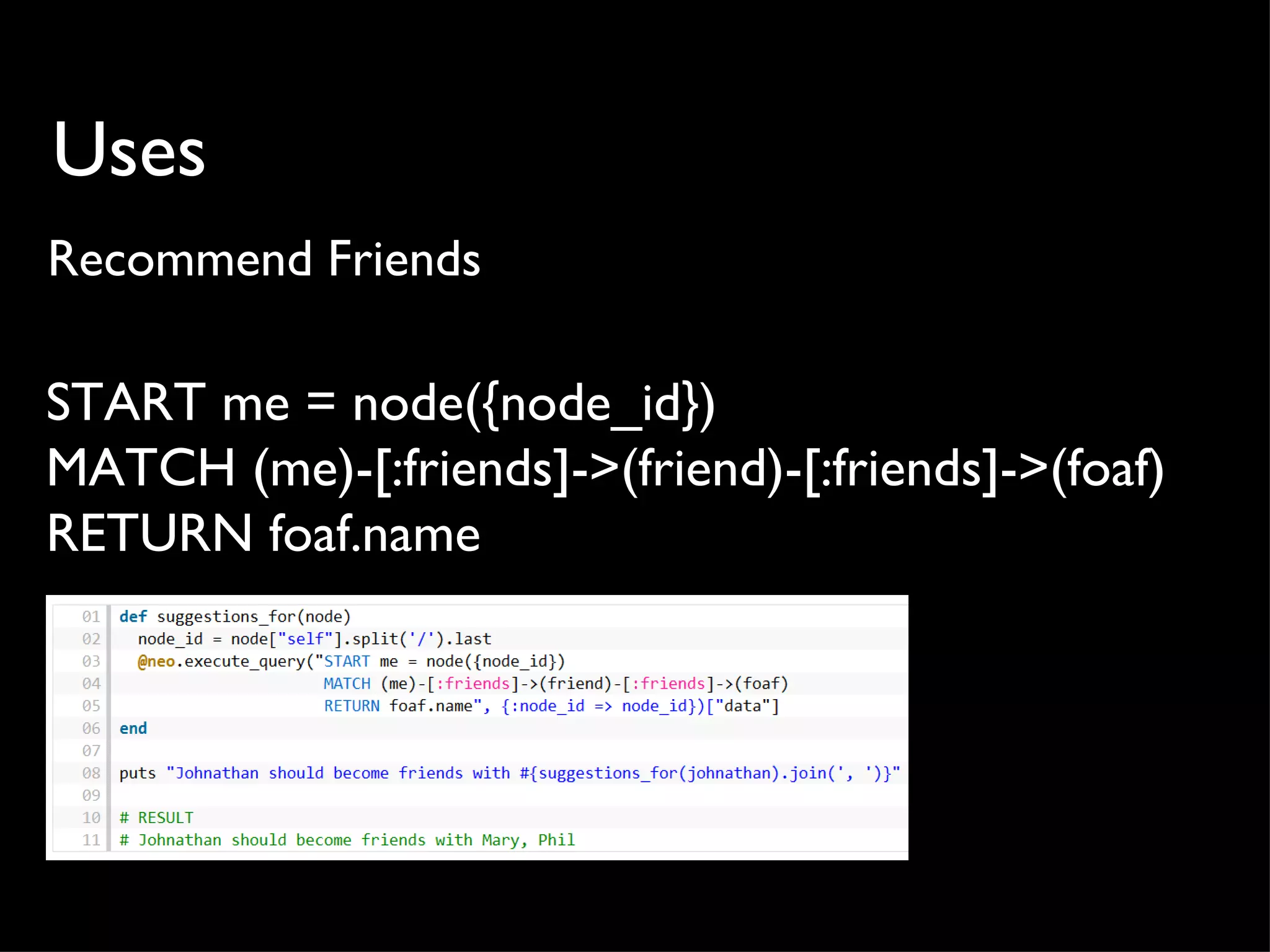 Uses
Recommend Friends

START me = node({node_id})
MATCH (me)-[:friends]->(friend)-[:friends]->(foaf)
RETURN foaf.name
 