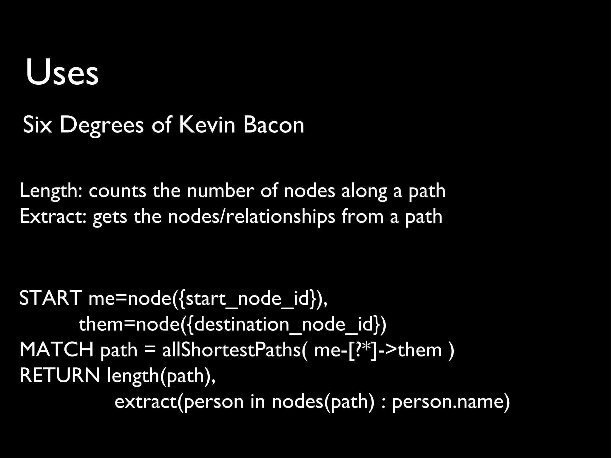 Uses
Six Degrees of Kevin Bacon

Length: counts the number of nodes along a path
Extract: gets the nodes/relationships from a path


START me=node({start_node_id}),
     them=node({destination_node_id})
MATCH path = allShortestPaths( me-[?*]->them )
RETURN length(path),
        extract(person in nodes(path) : person.name)
 