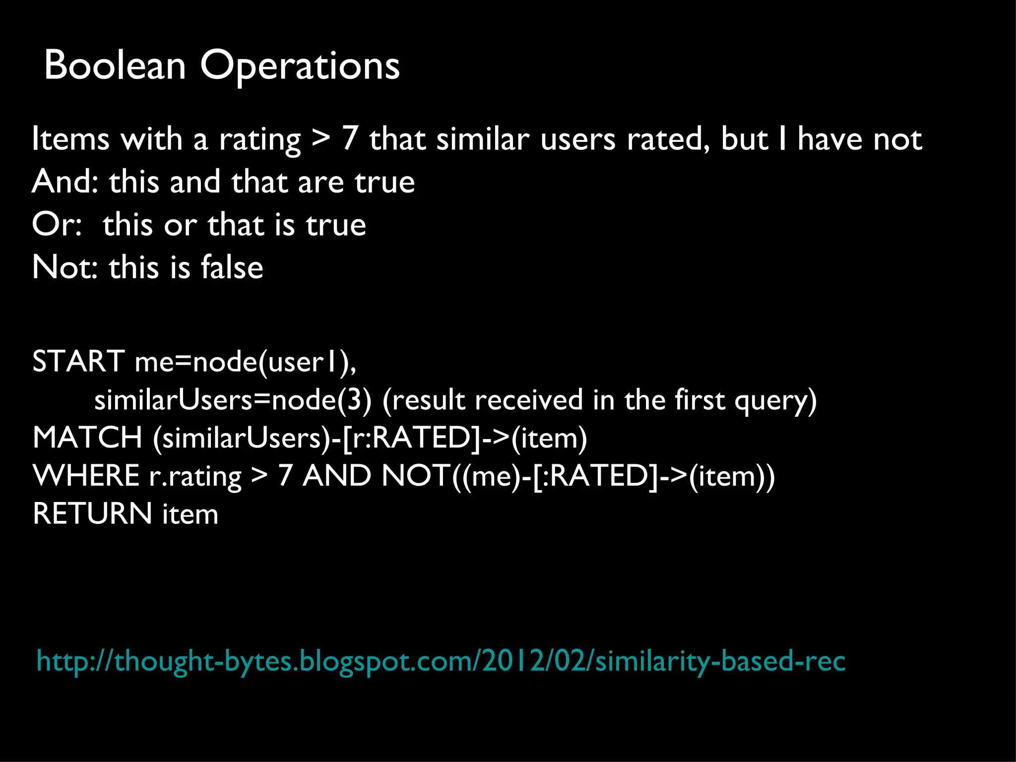 Boolean Operations
Items with a rating > 7 that similar users rated, but I have not
And: this and that are true
Or: this or that is true
Not: this is false

START me=node(user1), 
       similarUsers=node(3) (result received in the first query)
MATCH (similarUsers)-[r:RATED]->(item)
WHERE r.rating > 7 AND NOT((me)-[:RATED]->(item)) 
RETURN item



http://thought-bytes.blogspot.com/2012/02/similarity-based-recommendation
 