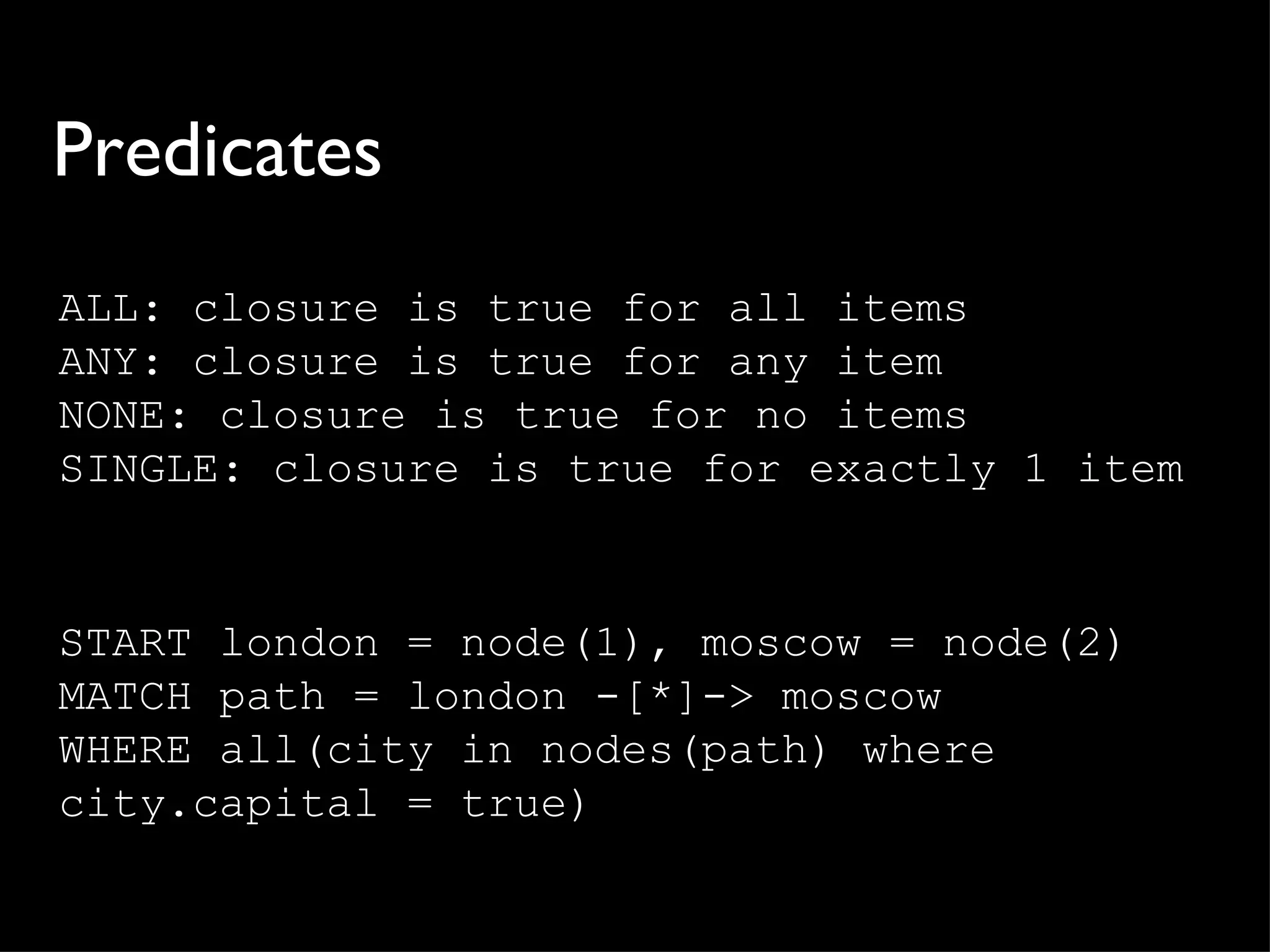 Predicates
ALL: closure is true for all items
ANY: closure is true for any item
NONE: closure is true for no items
SINGLE: closure is true for exactly 1 item


START london = node(1), moscow = node(2)
MATCH path = london -[*]-> moscow
WHERE all(city in nodes(path) where
city.capital = true)
 