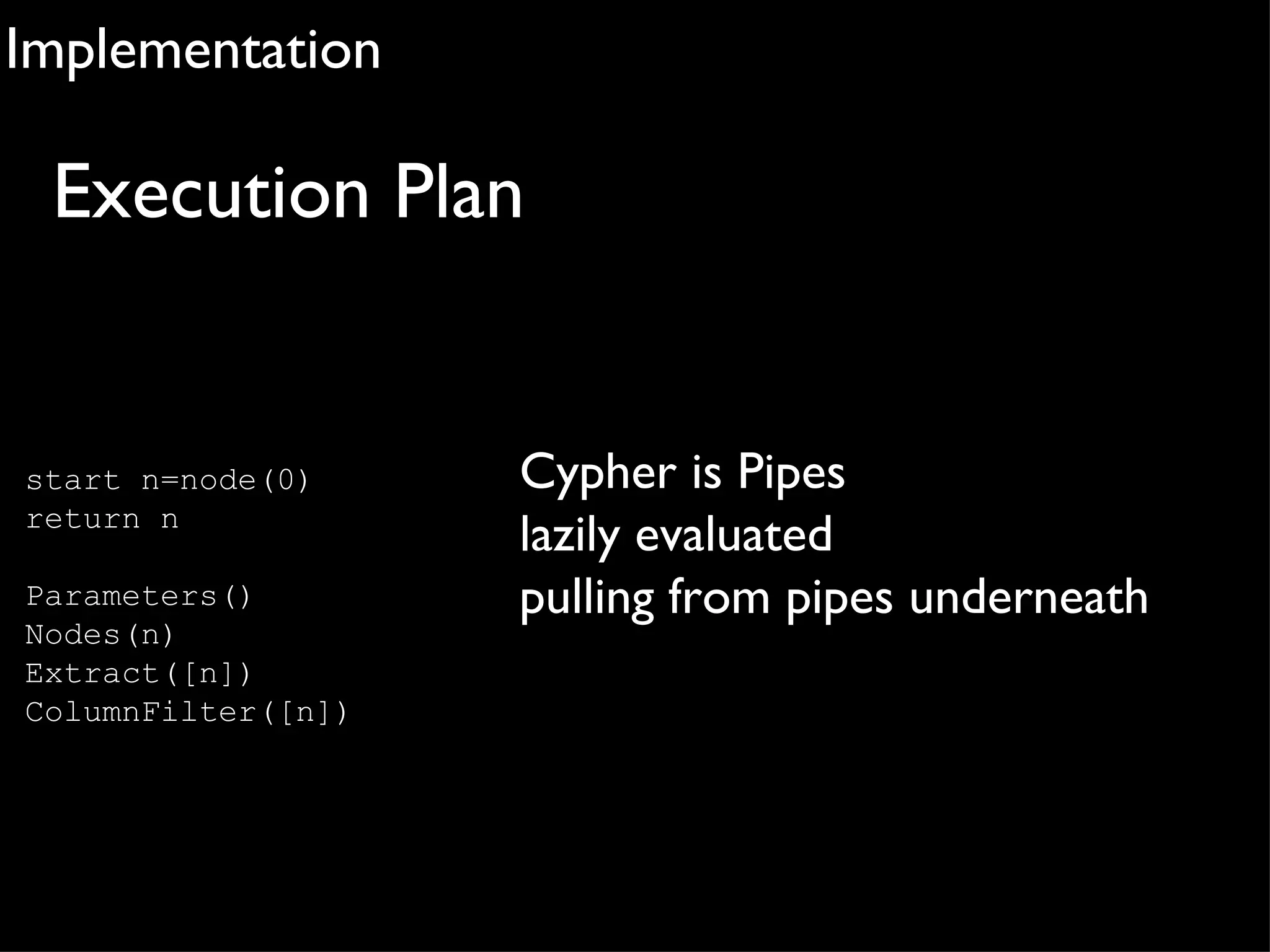 Implementation

 Execution Plan


start n=node(0)     Cypher is Pipes
return n
                    lazily evaluated
Parameters()        pulling from pipes underneath
Nodes(n)
Extract([n])
ColumnFilter([n])
 