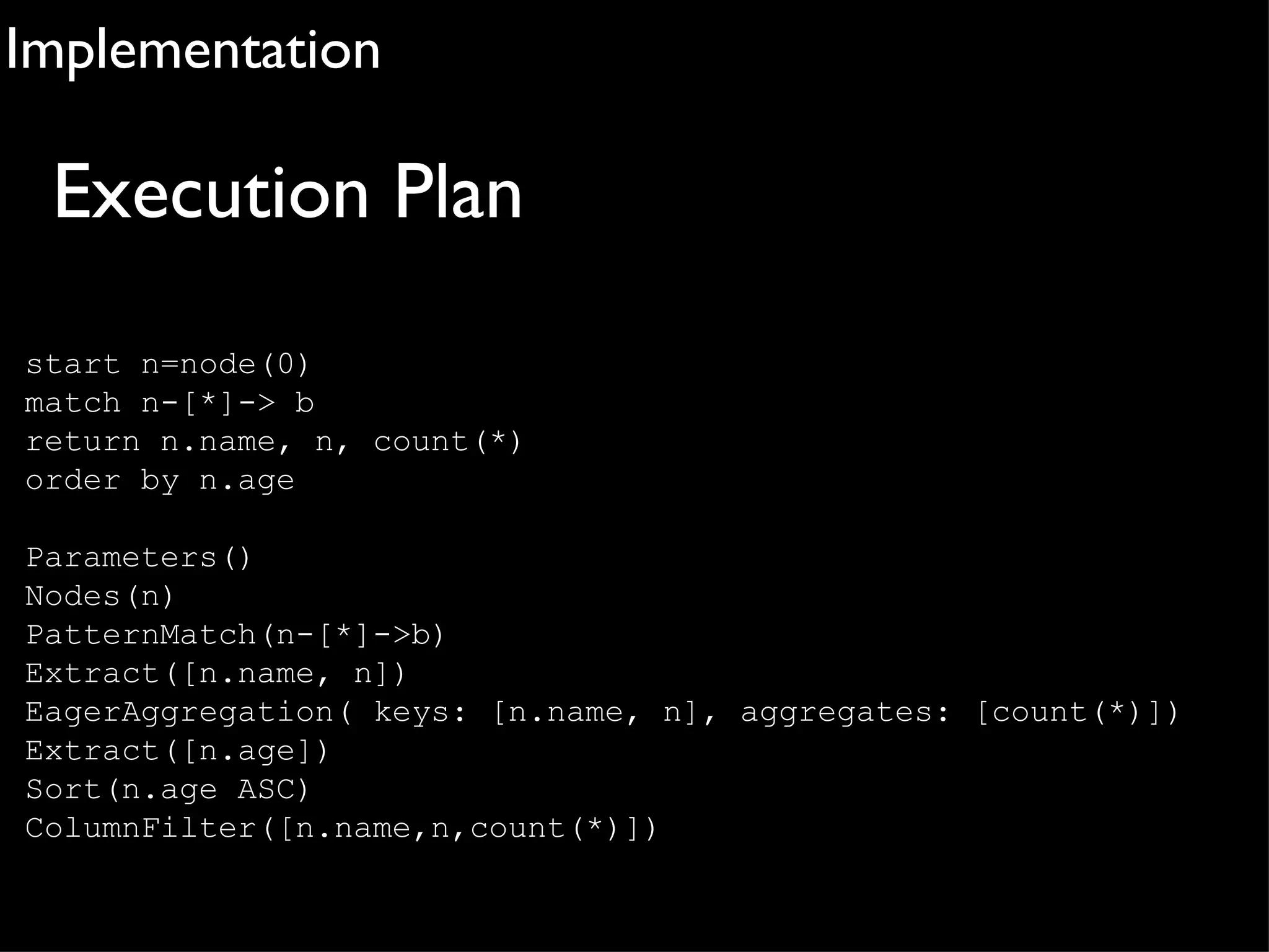 Implementation

 Execution Plan
start n=node(0)
match n-[*]-> b
return n.name, n, count(*)
order by n.age

Parameters()
Nodes(n)
PatternMatch(n-[*]->b)
Extract([n.name, n])
EagerAggregation( keys: [n.name, n], aggregates: [count(*)])
Extract([n.age])
Sort(n.age ASC)
ColumnFilter([n.name,n,count(*)])
 