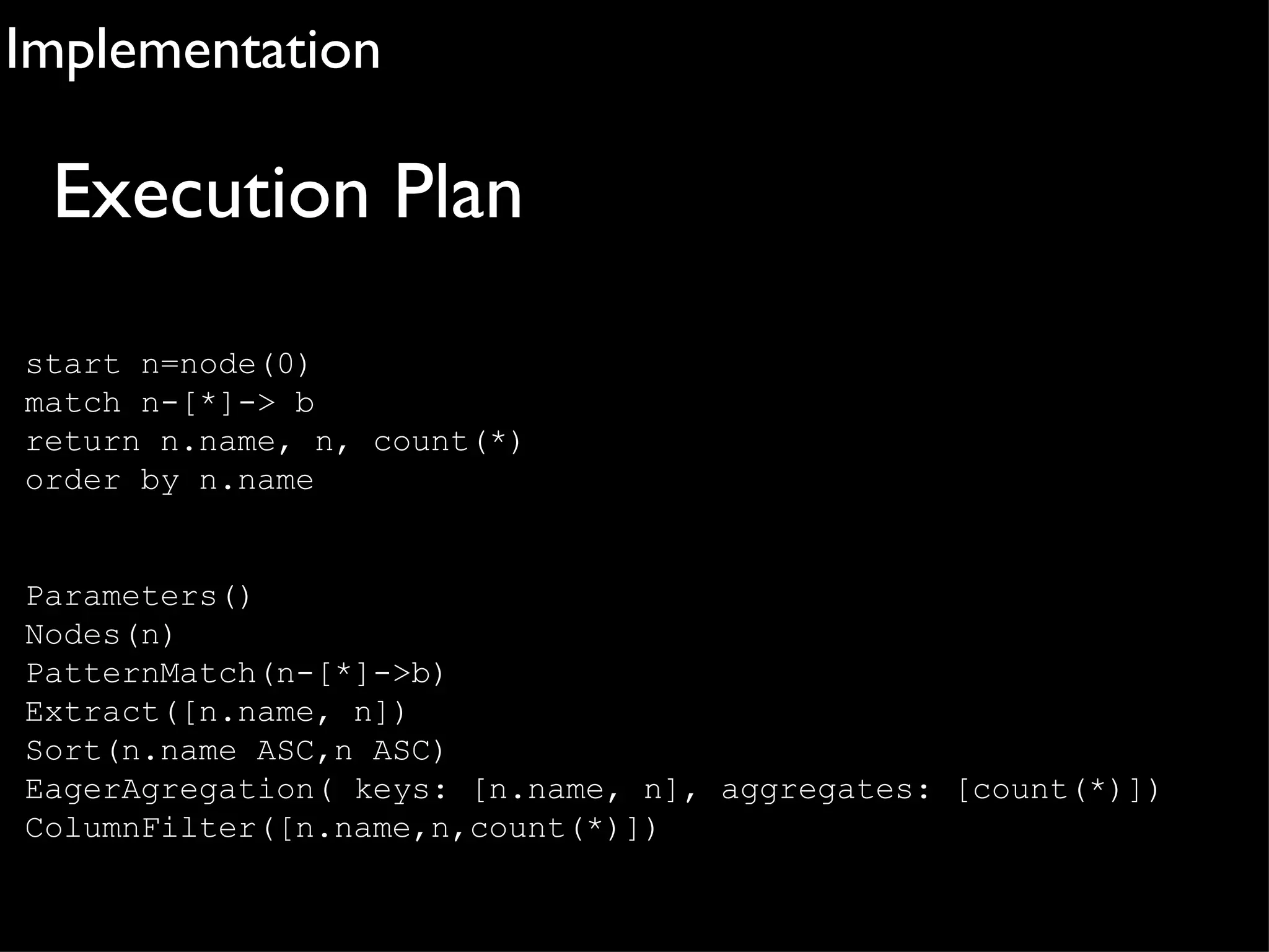Implementation

 Execution Plan
start n=node(0)
match n-[*]-> b
return n.name, n, count(*)
order by n.name


Parameters()
Nodes(n)
PatternMatch(n-[*]->b)
Extract([n.name, n])
Sort(n.name ASC,n ASC)
EagerAgregation( keys: [n.name, n], aggregates: [count(*)])
ColumnFilter([n.name,n,count(*)])
 